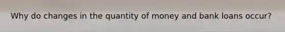 Why do changes in the quantity of money and bank loans occur?