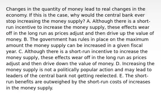 Changes in the quantity of money lead to real changes in the economy. If this is the case, why would the central bank ever stop increasing the money supply? A. Although there is a short-run incentive to increase the money supply, these effects wear off in the long run as prices adjust and then drive up the value of money. B. The government has rules in place on the maximum amount the money supply can be increased in a given fiscal year. C. Although there is a short-run incentive to increase the money supply, these effects wear off in the long run as prices adjust and then drive down the value of money. D. Increasing the money supply is not a politically popular action and may lead to leaders of the central bank not getting reelected. E. The short-run benefits are outweighed by the short-run costs of increases in the money supply.