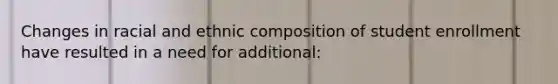Changes in racial and ethnic composition of student enrollment have resulted in a need for additional:
