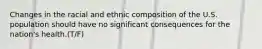 Changes in the racial and ethnic composition of the U.S. population should have no significant consequences for the nation's health.(T/F)