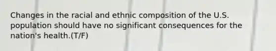 Changes in the racial and ethnic composition of the U.S. population should have no significant consequences for the nation's health.(T/F)