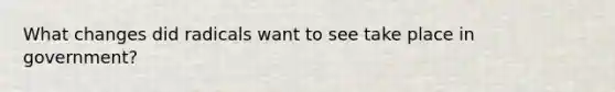 What changes did radicals want to see take place in government?