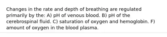 Changes in the rate and depth of breathing are regulated primarily by the: A) pH of venous blood. B) pH of the cerebrospinal fluid. C) saturation of oxygen and hemoglobin. F) amount of oxygen in the blood plasma.