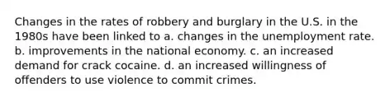 Changes in the rates of robbery and burglary in the U.S. in the 1980s have been linked to a. changes in the unemployment rate. b. improvements in the national economy. c. an increased demand for crack cocaine. d. an increased willingness of offenders to use violence to commit crimes.