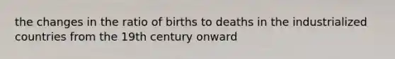 the changes in the ratio of births to deaths in the industrialized countries from the 19th century onward