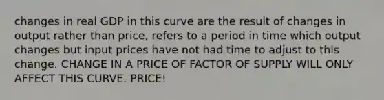 changes in real GDP in this curve are the result of changes in output rather than price, refers to a period in time which output changes but input prices have not had time to adjust to this change. CHANGE IN A PRICE OF FACTOR OF SUPPLY WILL ONLY AFFECT THIS CURVE. PRICE!