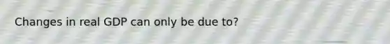 Changes in real GDP can only be due to?