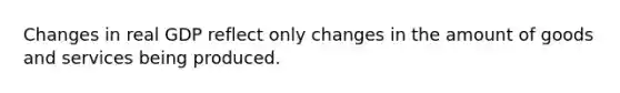 Changes in real GDP reflect only changes in the amount of goods and services being produced.
