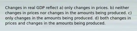 Changes in real GDP reflect a) only changes in prices. b) neither changes in prices nor changes in the amounts being produced. c) only changes in the amounts being produced. d) both changes in prices and changes in the amounts being produced.