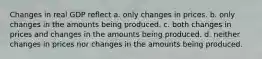 Changes in real GDP reflect a. only changes in prices. b. only changes in the amounts being produced. c. both changes in prices and changes in the amounts being produced. d. neither changes in prices nor changes in the amounts being produced.