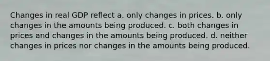 Changes in real GDP reflect a. only changes in prices. b. only changes in the amounts being produced. c. both changes in prices and changes in the amounts being produced. d. neither changes in prices nor changes in the amounts being produced.