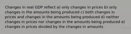 Changes in real GDP reflect a) only changes in prices b) only changes in the amounts being produced c) both changes in prices and changes in the amounts being produced d) neither changes in prices nor changes in the amounts being produced e) changes in prices divided by the changes in amounts