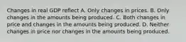 Changes in real GDP reflect A. Only changes in prices. B. Only changes in the amounts being produced. C. Both changes in price and changes in the amounts being produced. D. Neither changes in price nor changes in the amounts being produced.