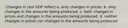 .Changes in real GDP reflect a. only changes in prices. b. only changes in the amounts being produced. c. both changes in prices and changes in the amounts being produced. d. neither changes in prices nor changes in the amounts being produced.