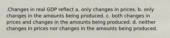 .Changes in real GDP reflect a. only changes in prices. b. only changes in the amounts being produced. c. both changes in prices and changes in the amounts being produced. d. neither changes in prices nor changes in the amounts being produced.