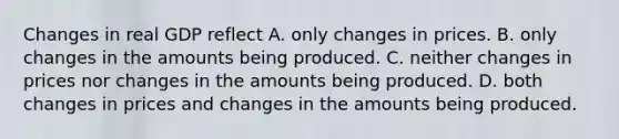 Changes in real GDP reflect A. only changes in prices. B. only changes in the amounts being produced. C. neither changes in prices nor changes in the amounts being produced. D. both changes in prices and changes in the amounts being produced.