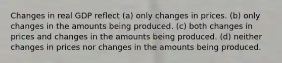 Changes in real GDP reflect (a) only changes in prices. (b) only changes in the amounts being produced. (c) both changes in prices and changes in the amounts being produced. (d) neither changes in prices nor changes in the amounts being produced.