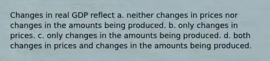 Changes in real GDP reflect a. neither changes in prices nor changes in the amounts being produced. b. only changes in prices. c. only changes in the amounts being produced. d. both changes in prices and changes in the amounts being produced.