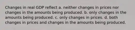 Changes in real GDP reflect a. neither changes in prices nor changes in the amounts being produced. b. only changes in the amounts being produced. c. only changes in prices. d. both changes in prices and changes in the amounts being produced.