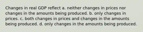 Changes in real GDP reflect a. neither changes in prices nor changes in the amounts being produced. b. only changes in prices. c. both changes in prices and changes in the amounts being produced. d. only changes in the amounts being produced.