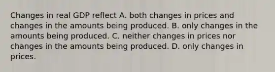 Changes in real GDP reflect A. both changes in prices and changes in the amounts being produced. B. only changes in the amounts being produced. C. neither changes in prices nor changes in the amounts being produced. D. only changes in prices.