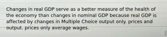 Changes in real GDP serve as a better measure of the health of the economy than changes in nominal GDP because real GDP is affected by changes in Multiple Choice output only. prices and output. prices only average wages.