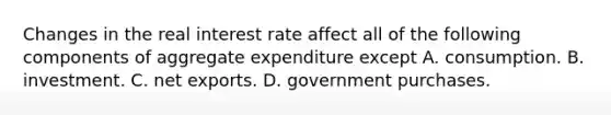 Changes in the real interest rate affect all of the following components of aggregate expenditure except A. consumption. B. investment. C. net exports. D. government purchases.