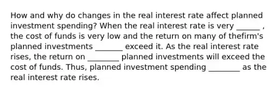 How and why do changes in the real interest rate affect planned investment​ spending? When the real interest rate is very ______ ​, the cost of funds is very low and the return on many of the​firm's planned investments _______ exceed it. As the real interest rate​ rises, the return on ________ planned investments will exceed the cost of funds.​ Thus, planned investment spending ________ as the real interest rate rises.