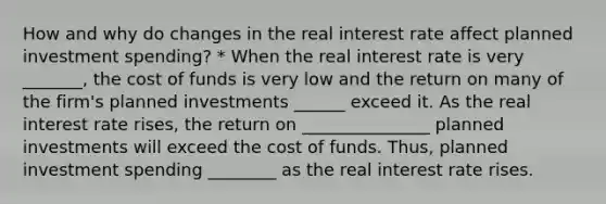 How and why do changes in the real interest rate affect planned investment​ spending? * When the real interest rate is very _______, the cost of funds is very low and the return on many of the​ firm's planned investments ______ exceed it. As the real interest rate​ rises, the return on _______________ planned investments will exceed the cost of funds.​ Thus, planned investment spending ________ as the real interest rate rises.