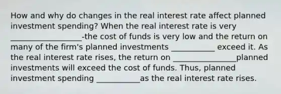 How and why do changes in the real interest rate affect planned investment​ spending? When the real interest rate is very __________________-the cost of funds is very low and the return on many of the​ firm's planned investments ___________ exceed it. As the real interest rate​ rises, the return on ________________planned investments will exceed the cost of funds.​ Thus, planned investment spending ___________as the real interest rate rises.