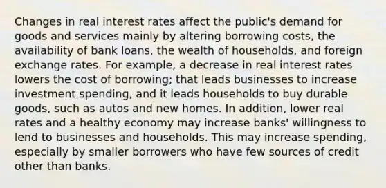 Changes in real interest rates affect the public's demand for goods and services mainly by altering borrowing costs, the availability of bank loans, the wealth of households, and foreign exchange rates. For example, a decrease in real interest rates lowers the cost of borrowing; that leads businesses to increase investment spending, and it leads households to buy durable goods, such as autos and new homes. In addition, lower real rates and a healthy economy may increase banks' willingness to lend to businesses and households. This may increase spending, especially by smaller borrowers who have few sources of credit other than banks.