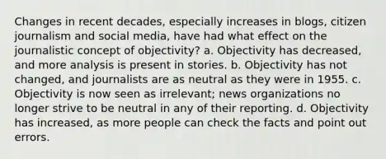 Changes in recent decades, especially increases in blogs, citizen journalism and social media, have had what effect on the journalistic concept of objectivity? a. Objectivity has decreased, and more analysis is present in stories. b. Objectivity has not changed, and journalists are as neutral as they were in 1955. c. Objectivity is now seen as irrelevant; news organizations no longer strive to be neutral in any of their reporting. d. Objectivity has increased, as more people can check the facts and point out errors.