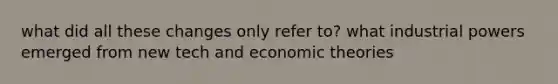 what did all these changes only refer to? what industrial powers emerged from new tech and economic theories