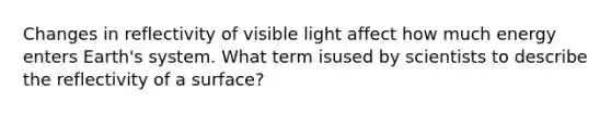 Changes in reflectivity of visible light affect how much energy enters Earth's system. What term isused by scientists to describe the reflectivity of a surface?