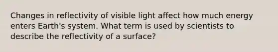 Changes in reflectivity of visible light affect how much energy enters Earth's system. What term is used by scientists to describe the reflectivity of a surface?