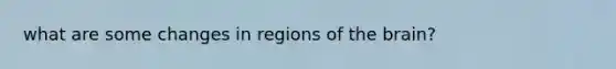 what are some changes in regions of the brain?