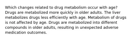 Which changes related to drug metabolism occur with age? Drugs are metabolized more quickly in older adults. The liver metabolizes drugs less efficiently with age. Metabolism of drugs is not affected by age. Drugs are metabolized into different compounds in older adults, resulting in unexpected adverse medication outcomes.