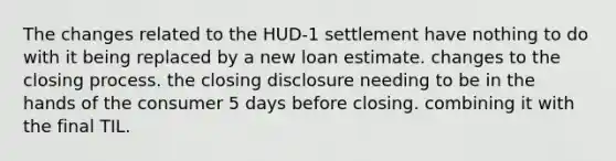 The changes related to the HUD-1 settlement have nothing to do with it being replaced by a new loan estimate. changes to the closing process. the closing disclosure needing to be in the hands of the consumer 5 days before closing. combining it with the final TIL.