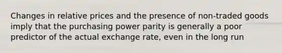 Changes in relative prices and the presence of non-traded goods imply that the purchasing power parity is generally a poor predictor of the actual exchange rate, even in the long run