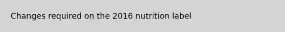 Changes required on the 2016 nutrition label