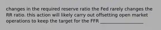 changes in the required reserve ratio the Fed rarely changes the RR ratio. this action will likely carry out offsetting open market operations to keep the target for the FFR ___________________