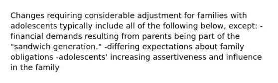 Changes requiring considerable adjustment for families with adolescents typically include all of the following below, except: -financial demands resulting from parents being part of the "sandwich generation." -differing expectations about family obligations -adolescents' increasing assertiveness and influence in the family