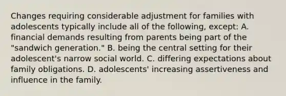 Changes requiring considerable adjustment for families with adolescents typically include all of the following, except: A. financial demands resulting from parents being part of the "sandwich generation." B. being the central setting for their adolescent's narrow social world. C. differing expectations about family obligations. D. adolescents' increasing assertiveness and influence in the family.