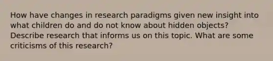 How have changes in research paradigms given new insight into what children do and do not know about hidden objects? Describe research that informs us on this topic. What are some criticisms of this research?