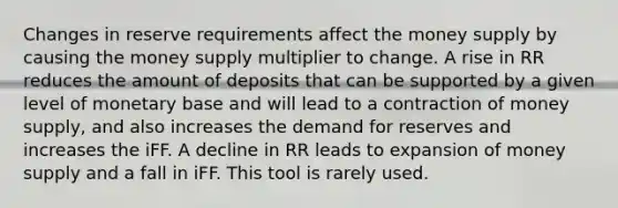 Changes in reserve requirements affect the money supply by causing the money supply multiplier to change. A rise in RR reduces the amount of deposits that can be supported by a given level of monetary base and will lead to a contraction of money supply, and also increases the demand for reserves and increases the iFF. A decline in RR leads to expansion of money supply and a fall in iFF. This tool is rarely used.