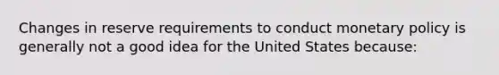 Changes in reserve requirements to conduct monetary policy is generally not a good idea for the United States because: