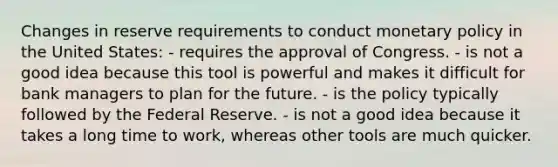 Changes in reserve requirements to conduct <a href='https://www.questionai.com/knowledge/kEE0G7Llsx-monetary-policy' class='anchor-knowledge'>monetary policy</a> in the United States: - requires the approval of Congress. - is not a good idea because this tool is powerful and makes it difficult for bank managers to plan for the future. - is the policy typically followed by the Federal Reserve. - is not a good idea because it takes a long time to work, whereas other tools are much quicker.