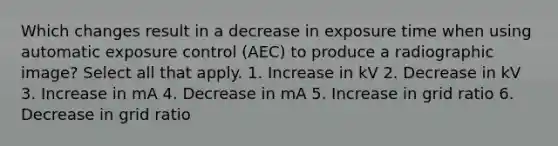 Which changes result in a decrease in exposure time when using automatic exposure control (AEC) to produce a radiographic image? Select all that apply. 1. Increase in kV 2. Decrease in kV 3. Increase in mA 4. Decrease in mA 5. Increase in grid ratio 6. Decrease in grid ratio