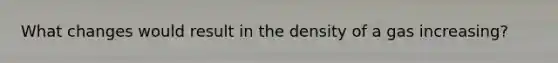 What changes would result in the density of a gas increasing?