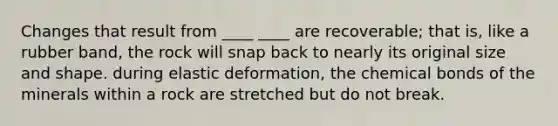 Changes that result from ____ ____ are recoverable; that is, like a rubber band, the rock will snap back to nearly its original size and shape. during elastic deformation, the chemical bonds of the minerals within a rock are stretched but do not break.